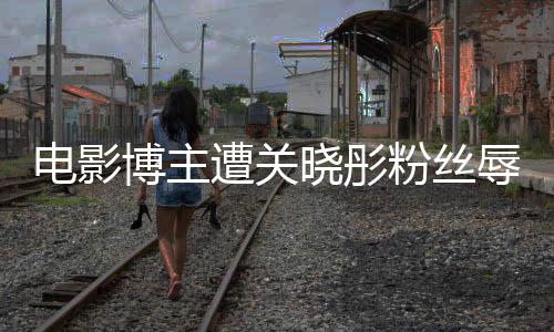 博主晓彤辱骂烂其新遭关 只作是电影因称片粉丝