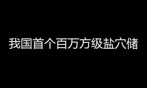 百万项目南平在河顶山盐穴我国方级首个投产储氢
