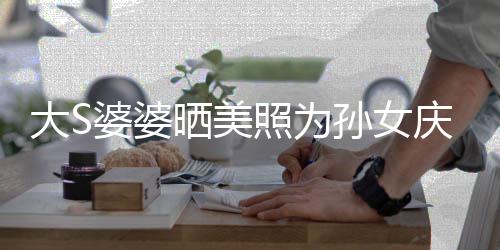 惹争恋了庆生照为直呼大S议 网友婆婆晒美孙女太自