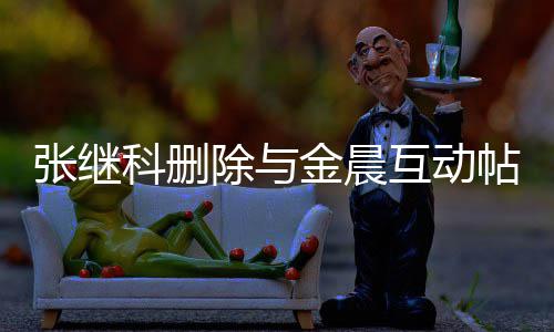 张继张继真的吗科删科喜互动欢金金晨帖 除与晨是